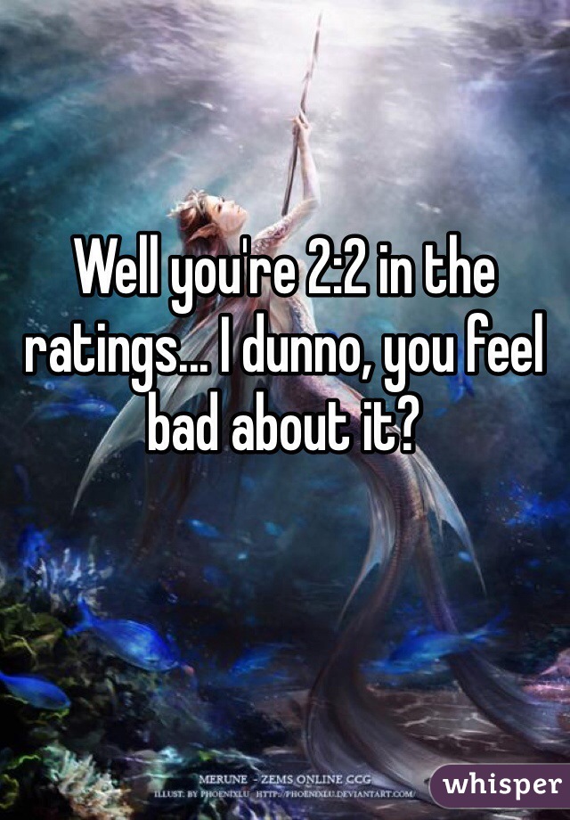 Well you're 2:2 in the ratings... I dunno, you feel bad about it?