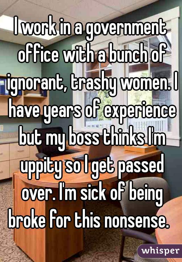 I work in a government office with a bunch of ignorant, trashy women. I have years of experience but my boss thinks I'm uppity so I get passed over. I'm sick of being broke for this nonsense.  
