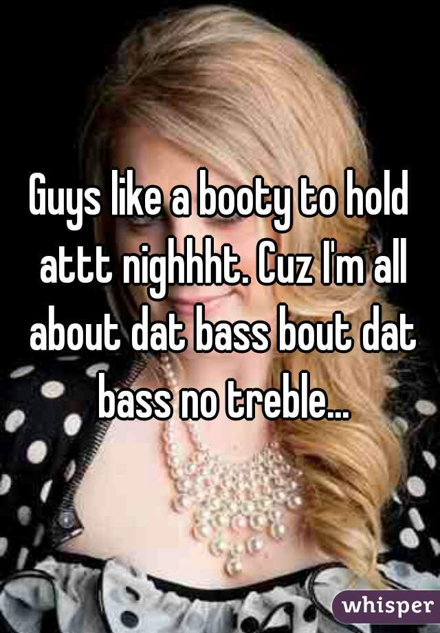 Guys like a booty to hold attt nighhht. Cuz I'm all about dat bass bout dat bass no treble...