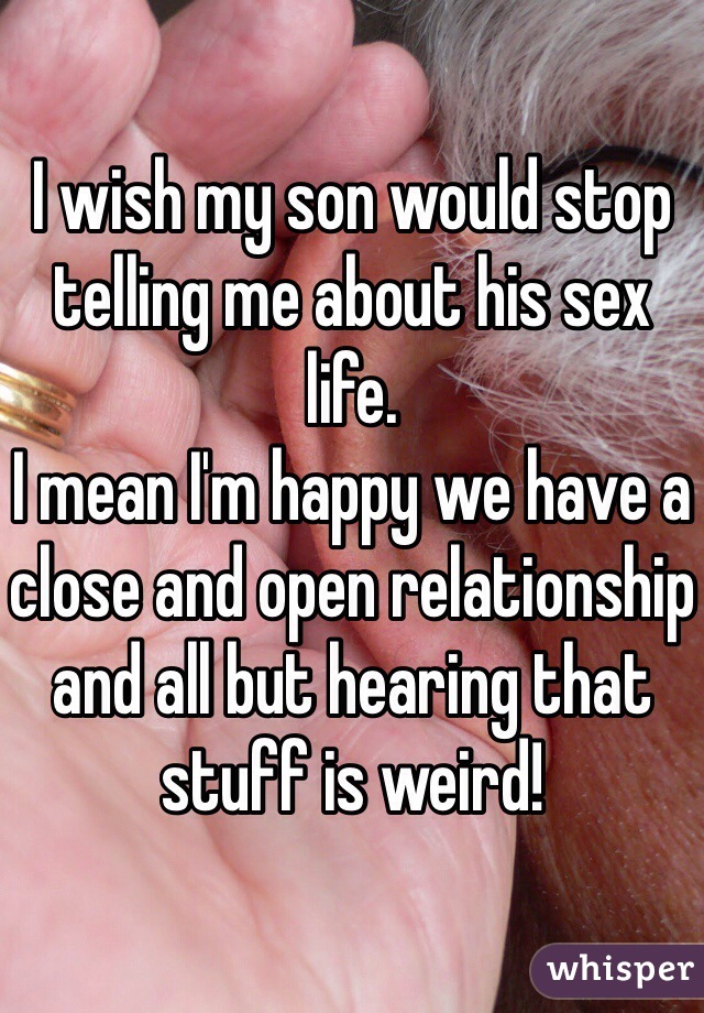 I wish my son would stop telling me about his sex life.
I mean I'm happy we have a close and open relationship and all but hearing that stuff is weird!