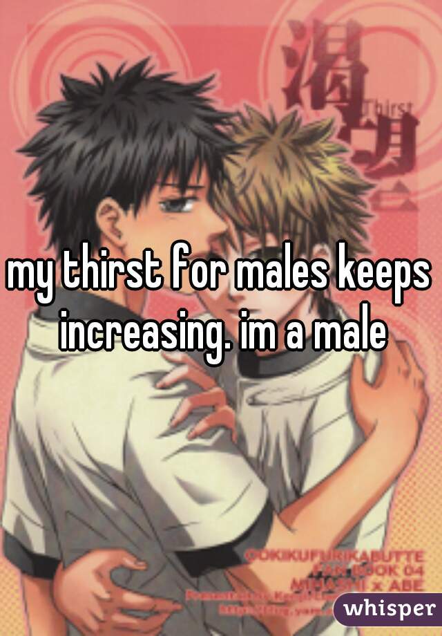 my thirst for males keeps increasing. im a male
