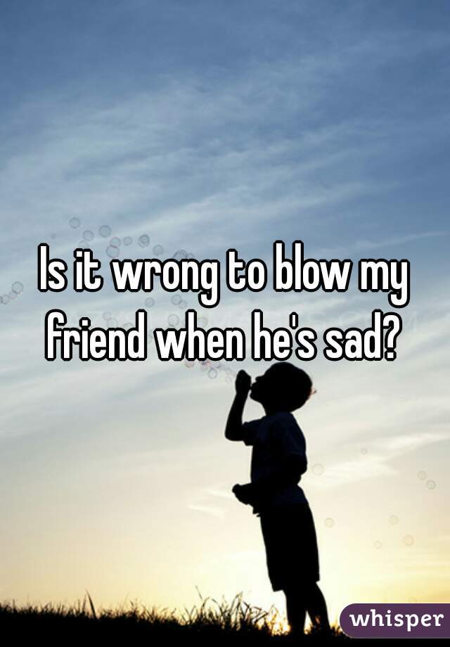 Is it wrong to blow my friend when he's sad? 