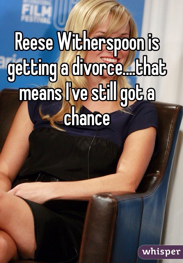 Reese Witherspoon is getting a divorce....that means I've still got a chance 