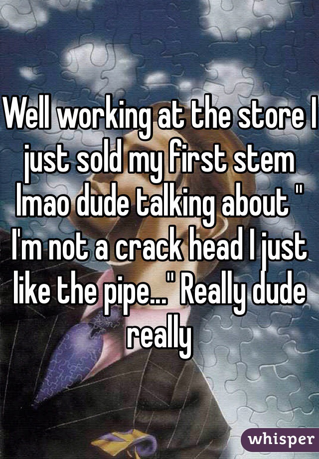 Well working at the store I just sold my first stem lmao dude talking about " I'm not a crack head I just like the pipe..." Really dude really