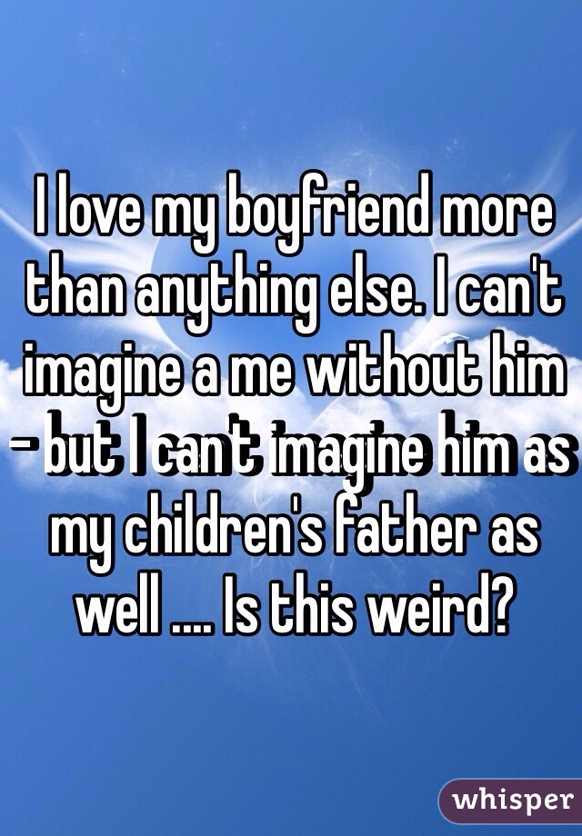 I love my boyfriend more than anything else. I can't imagine a me without him - but I can't imagine him as my children's father as well .... Is this weird? 