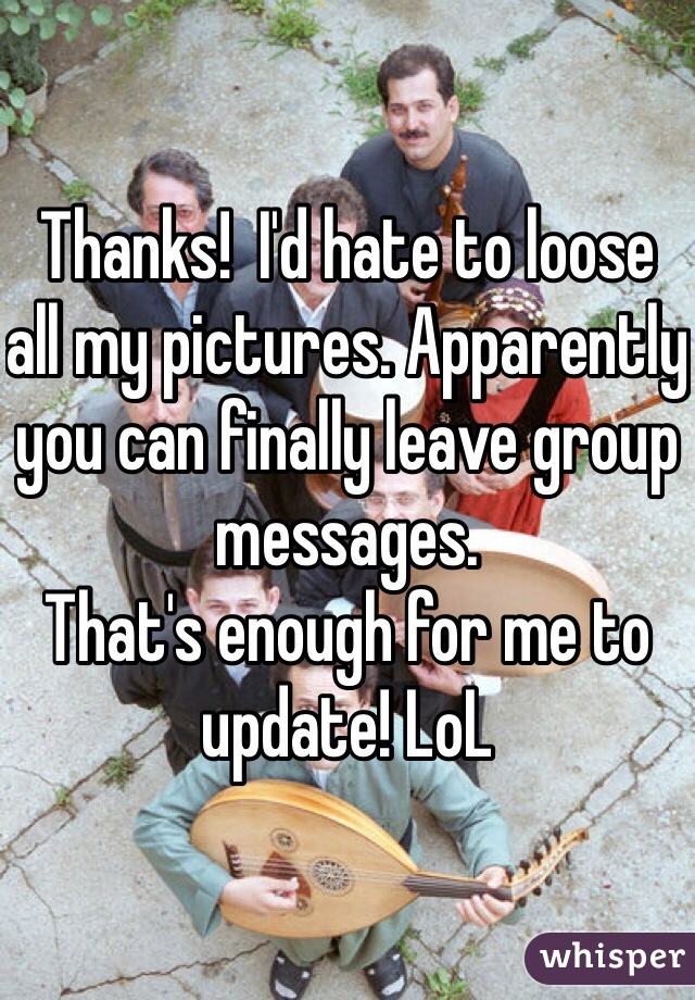 Thanks!  I'd hate to loose all my pictures. Apparently you can finally leave group messages. 
That's enough for me to update! LoL