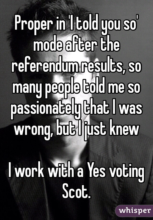 Proper in 'I told you so' mode after the referendum results, so many people told me so passionately that I was wrong, but I just knew

I work with a Yes voting Scot.