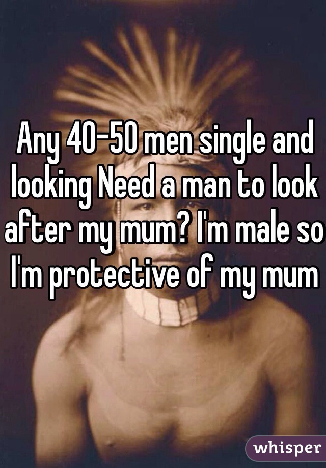 Any 40-50 men single and looking Need a man to look after my mum? I'm male so I'm protective of my mum