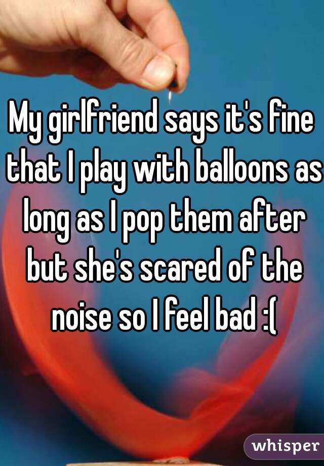 My girlfriend says it's fine that I play with balloons as long as I pop them after but she's scared of the noise so I feel bad :(