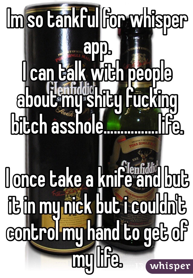 Im so tankful for whisper app. 
I can talk with people about my shity fucking bitch asshole................life. 

I once take a knife and but it in my nick but i couldn't control my hand to get of my life.  
