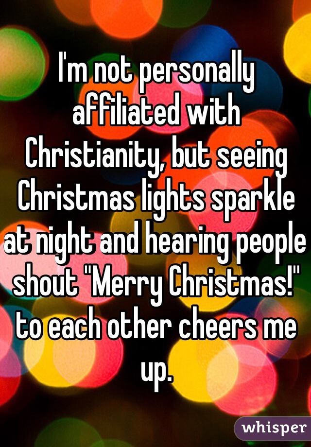 I'm not personally affiliated with Christianity, but seeing Christmas lights sparkle at night and hearing people shout "Merry Christmas!" to each other cheers me up.