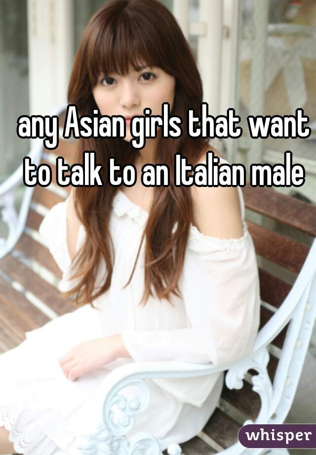 any Asian girls that want to talk to an Italian male 