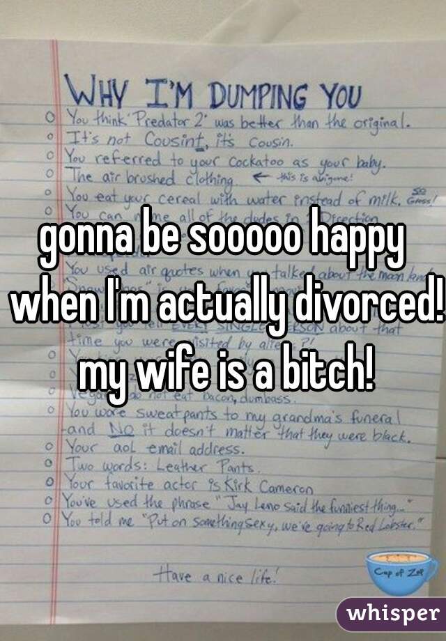 gonna be sooooo happy when I'm actually divorced! my wife is a bitch!