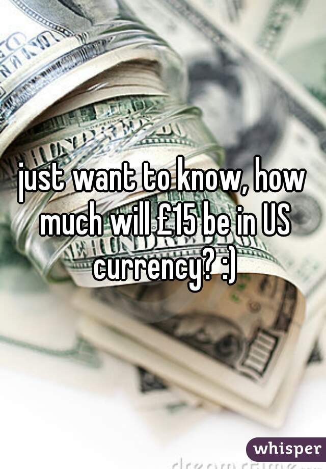 just want to know, how much will £15 be in US currency? :)