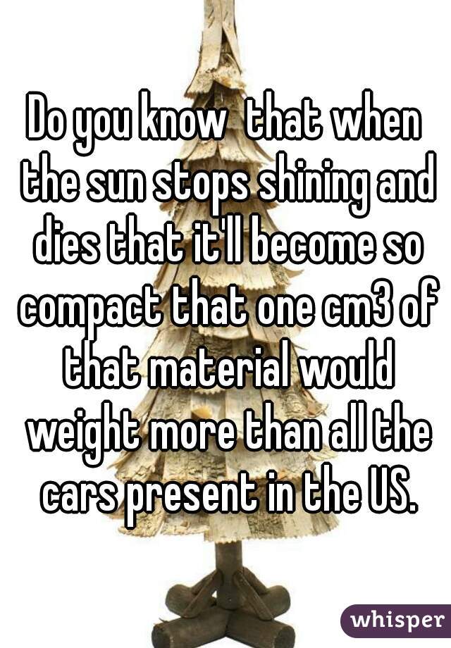 Do you know  that when the sun stops shining and dies that it'll become so compact that one cm3 of that material would weight more than all the cars present in the US.