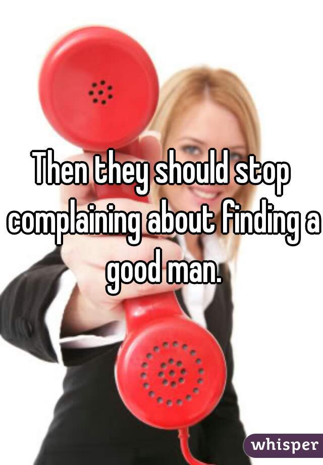 Then they should stop complaining about finding a good man.