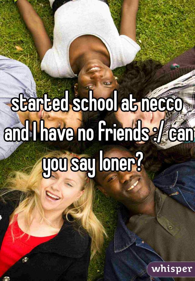 started school at necco and I have no friends :/ can you say loner?   


