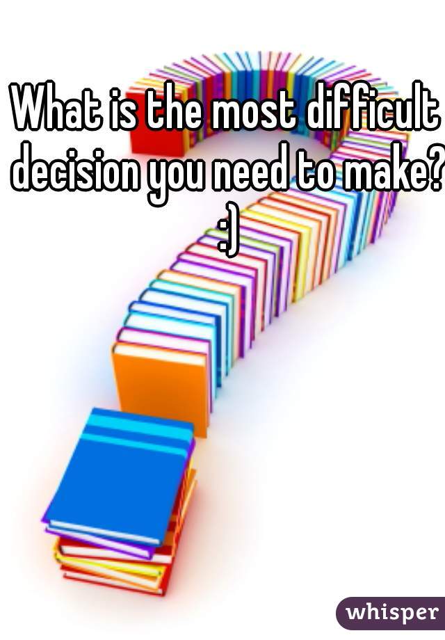 What is the most difficult decision you need to make? :)
