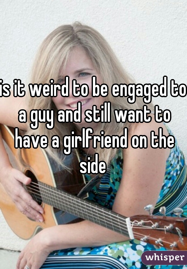 is it weird to be engaged to a guy and still want to have a girlfriend on the side 
