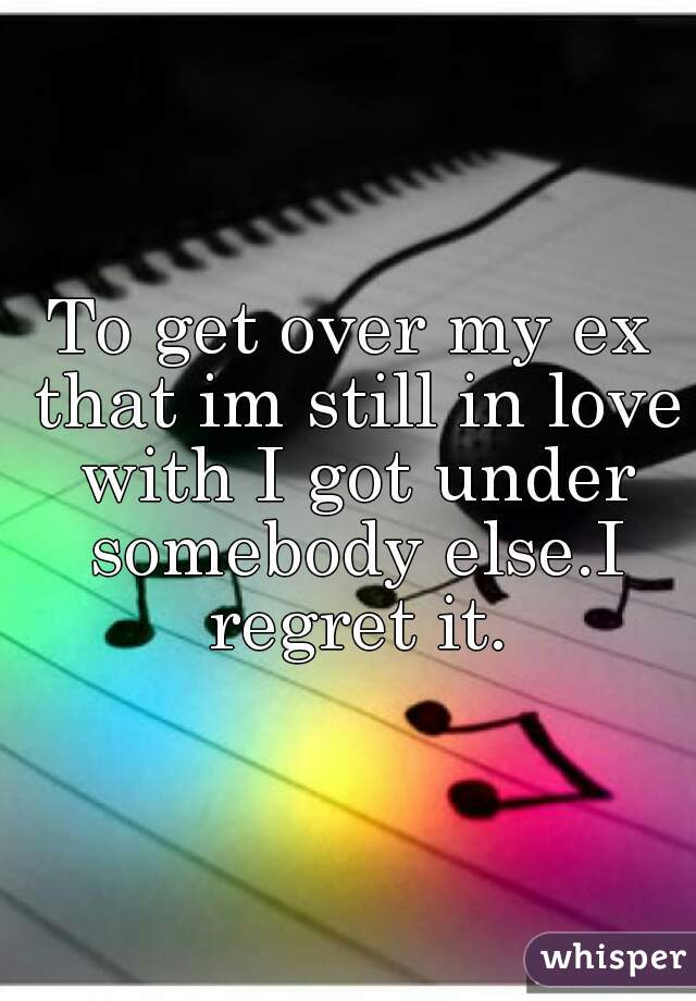 To get over my ex that im still in love with I got under somebody else.I regret it.