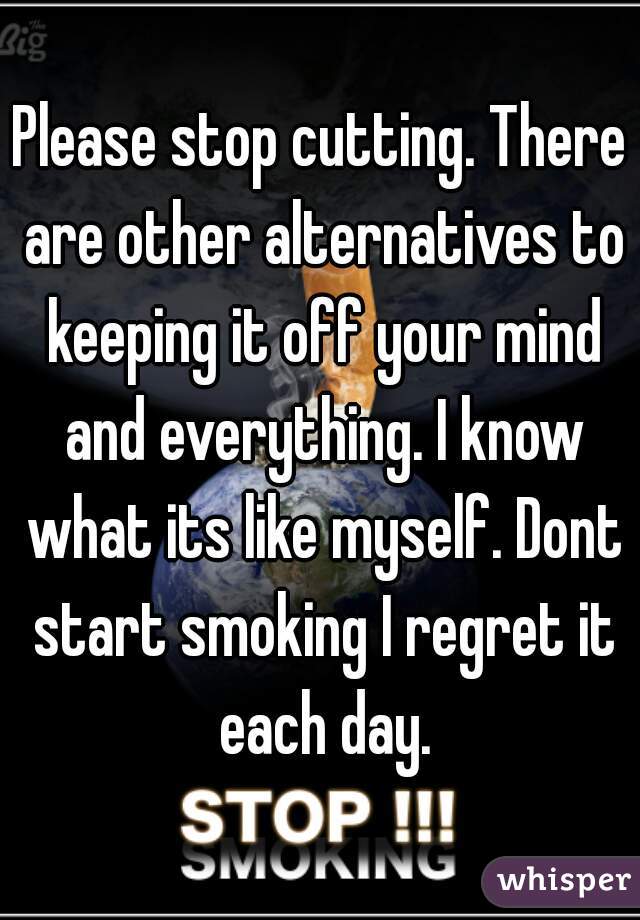 Please stop cutting. There are other alternatives to keeping it off your mind and everything. I know what its like myself. Dont start smoking I regret it each day.