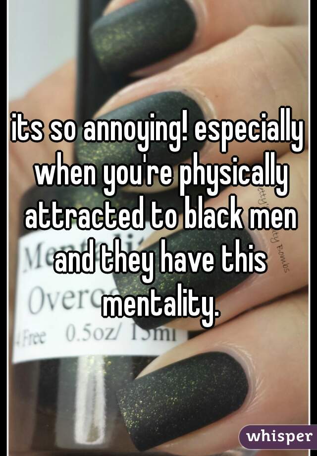 its so annoying! especially when you're physically attracted to black men and they have this mentality.