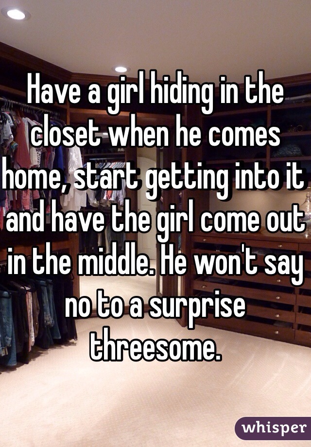 Have a girl hiding in the closet when he comes home, start getting into it and have the girl come out in the middle. He won't say no to a surprise threesome. 