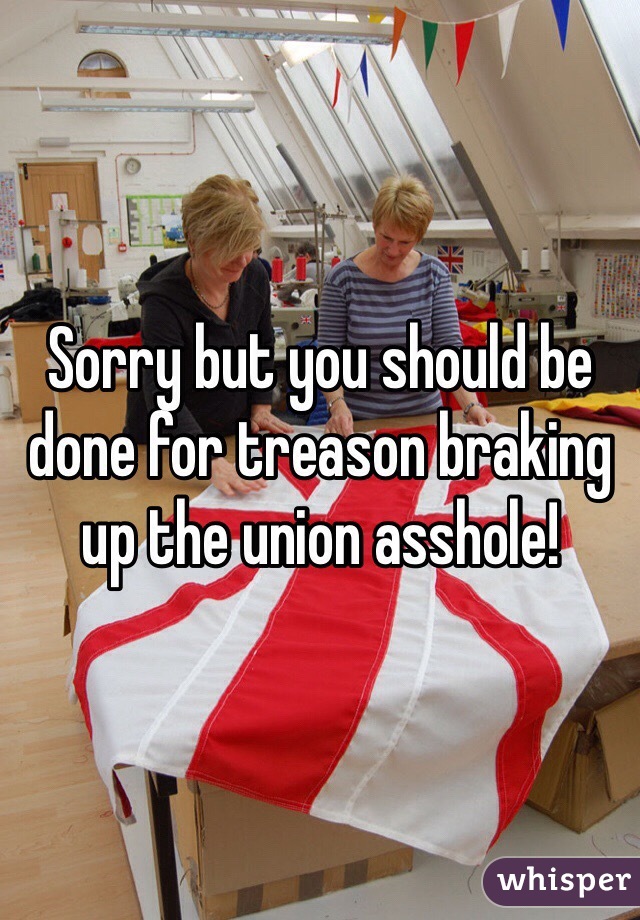 Sorry but you should be done for treason braking up the union asshole! 