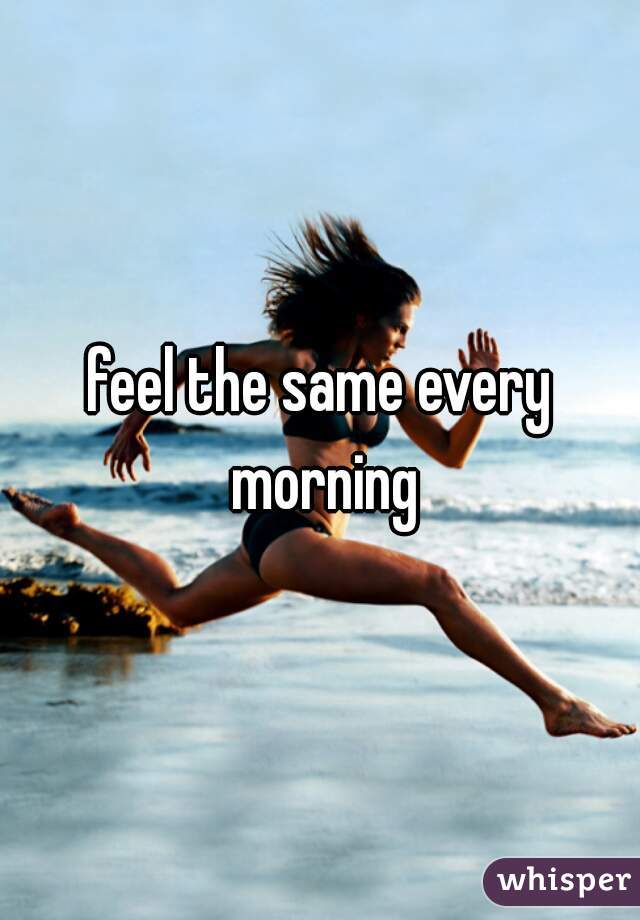 feel the same every morning