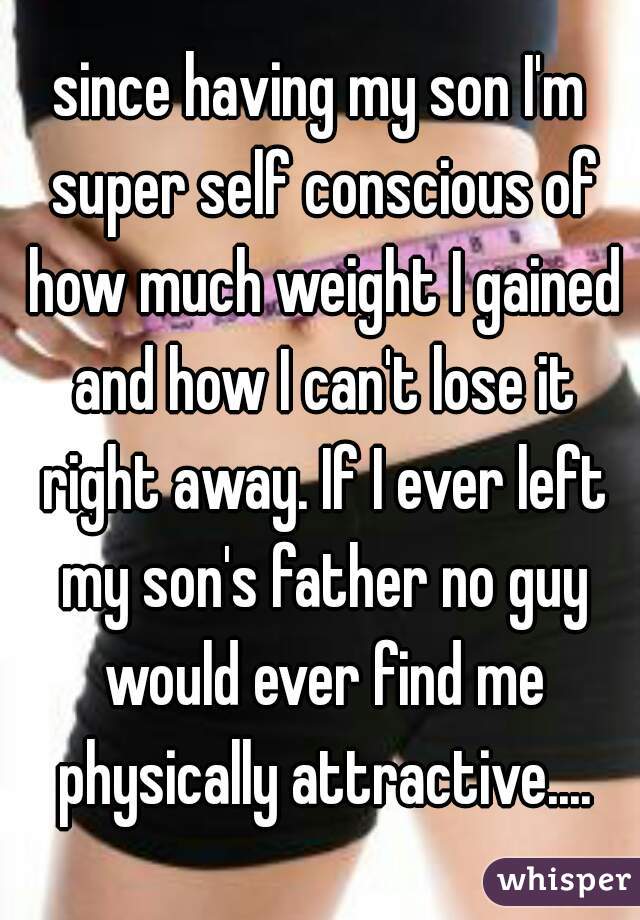 since having my son I'm super self conscious of how much weight I gained and how I can't lose it right away. If I ever left my son's father no guy would ever find me physically attractive....