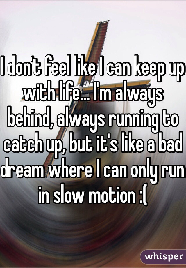 I don't feel like I can keep up with life... I'm always behind, always running to catch up, but it's like a bad dream where I can only run in slow motion :(