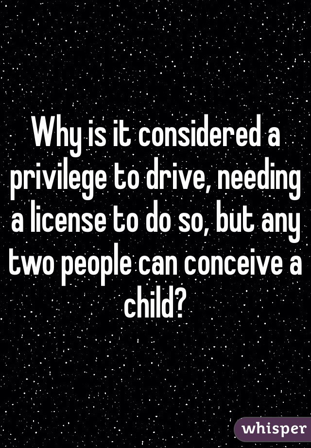 Why is it considered a privilege to drive, needing a license to do so, but any two people can conceive a child?