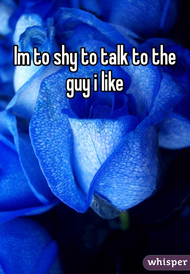 Im to shy to talk to the guy i like