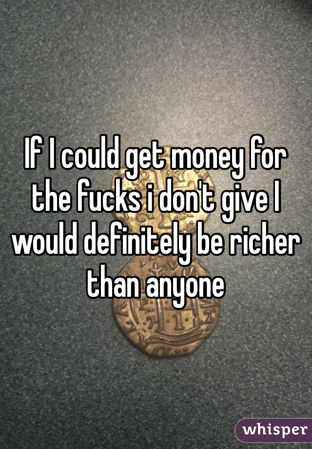 If I could get money for the fucks i don't give I would definitely be richer than anyone