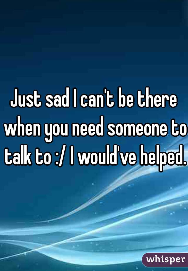 Just sad I can't be there when you need someone to talk to :/ I would've helped.