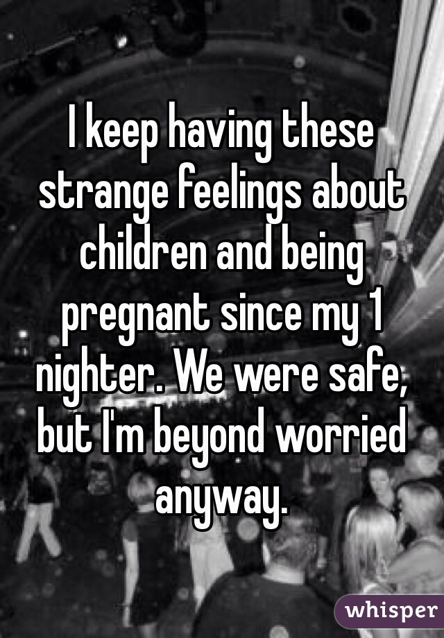 I keep having these strange feelings about children and being pregnant since my 1 nighter. We were safe, but I'm beyond worried anyway.