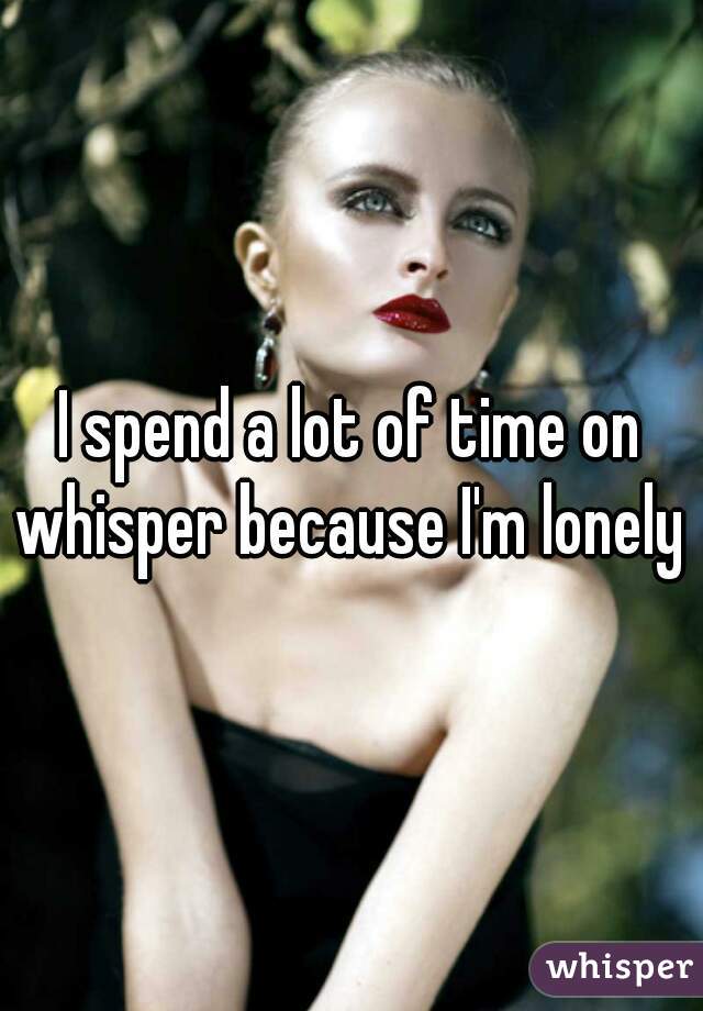 I spend a lot of time on whisper because I'm lonely 