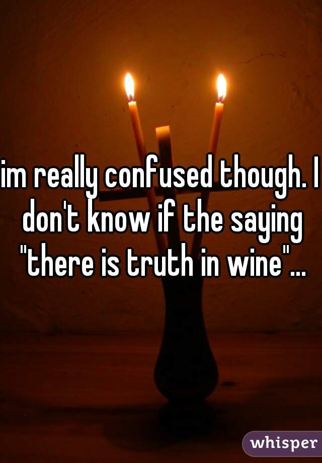 im really confused though. I don't know if the saying "there is truth in wine"...