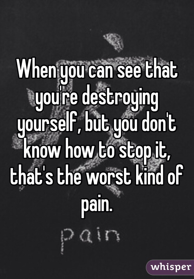 When you can see that you're destroying yourself, but you don't know how to stop it, that's the worst kind of pain.