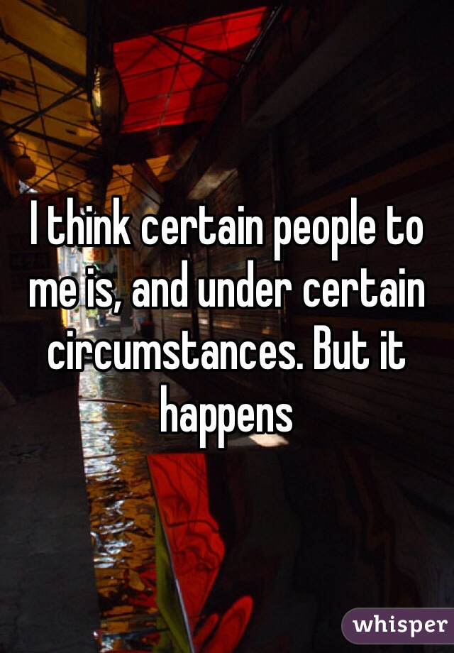I think certain people to me is, and under certain circumstances. But it happens 
