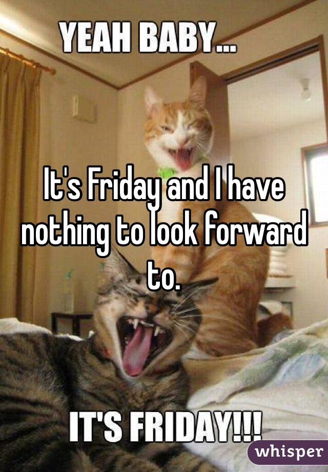 It's Friday and I have nothing to look forward to. 
