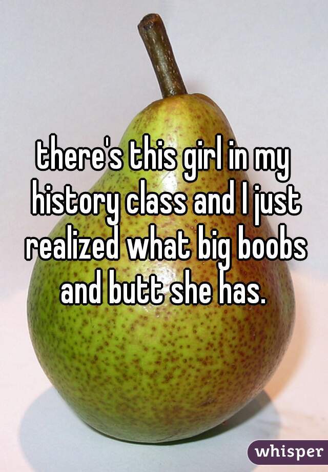 there's this girl in my history class and I just realized what big boobs and butt she has. 
