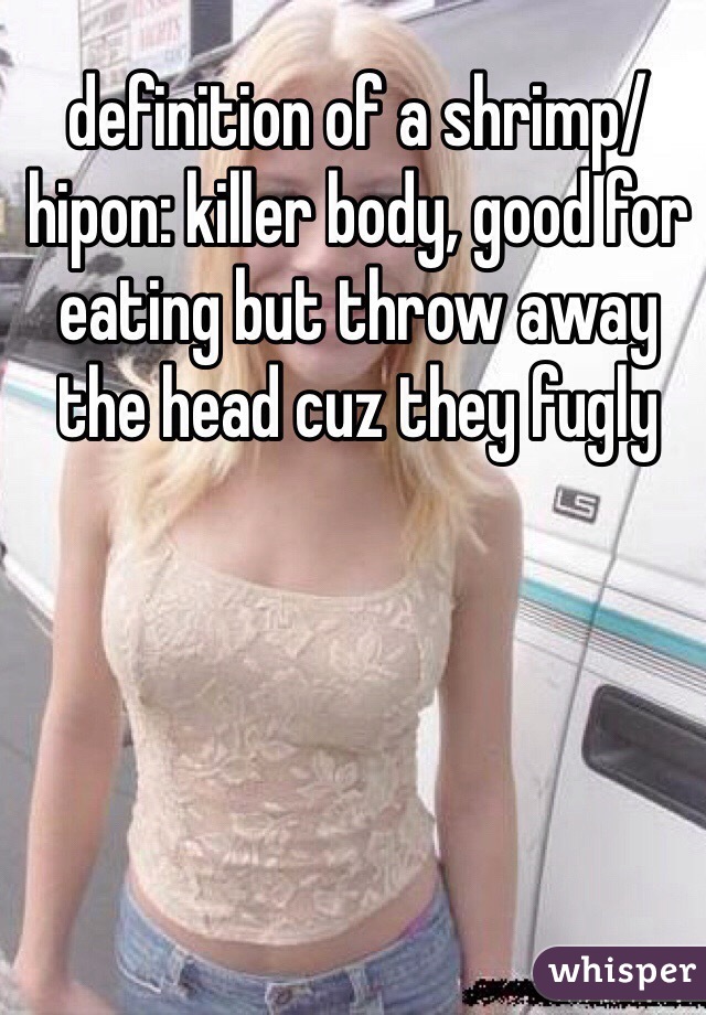 definition of a shrimp/hipon: killer body, good for eating but throw away the head cuz they fugly