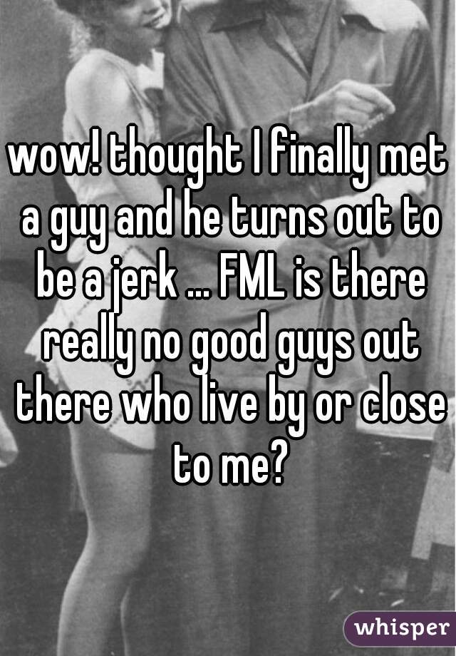 wow! thought I finally met a guy and he turns out to be a jerk ... FML is there really no good guys out there who live by or close to me?
