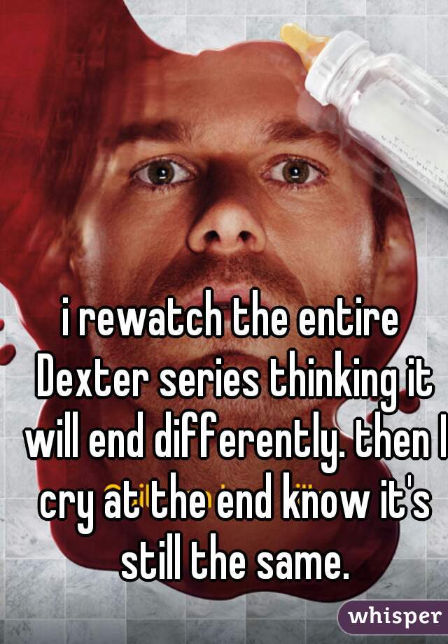 i rewatch the entire Dexter series thinking it will end differently. then I cry at the end know it's still the same.