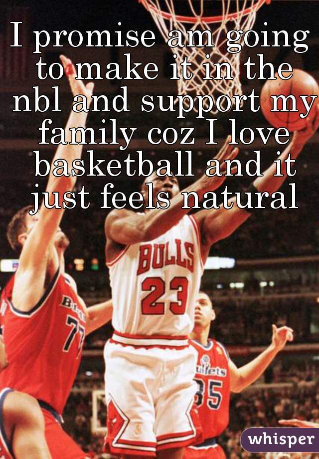 I promise am going to make it in the nbl and support my family coz I love basketball and it just feels natural