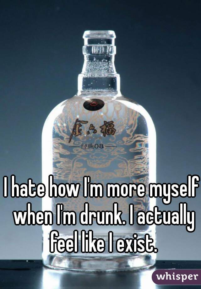I hate how I'm more myself when I'm drunk. I actually feel like I exist.