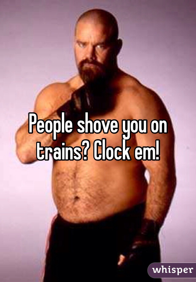 People shove you on trains? Clock em!