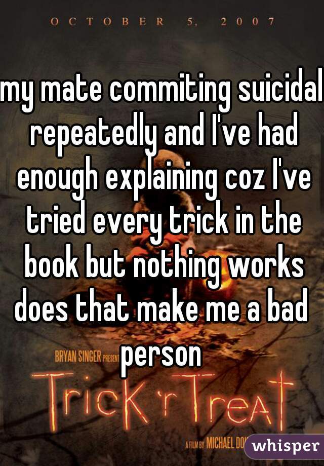 my mate commiting suicidal repeatedly and I've had enough explaining coz I've tried every trick in the book but nothing works

does that make me a bad person 