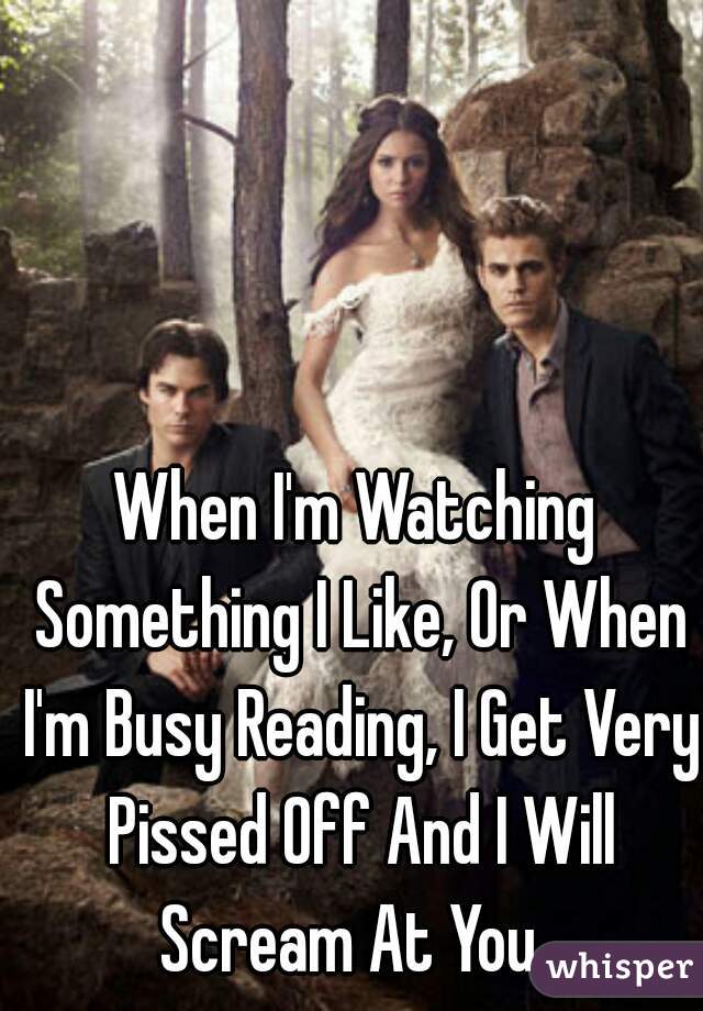 When I'm Watching Something I Like, Or When I'm Busy Reading, I Get Very Pissed Off And I Will Scream At You. 